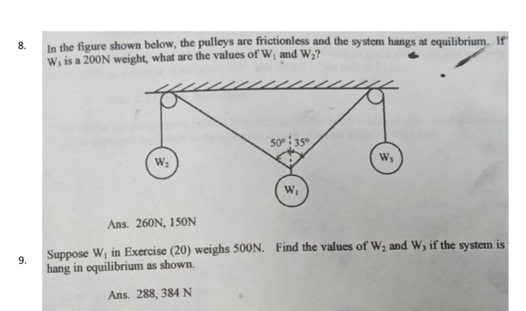 In the figure shown below, the pulleys are frictionless and the system hangs at equilibrium. If
W_3 is a 200N weight, what are the values of W_1 and W_2
Ans. 260N, 150N
9. Suppose W_1 in Exercise (20) weighs 500N. Find the values of W_2 and W_3 if the system is
hang in equilibrium as shown.
Ans. 288, 384 N