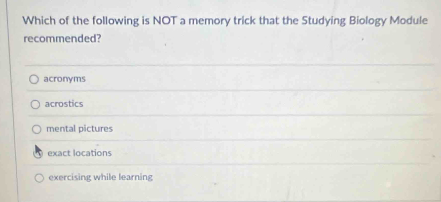 Which of the following is NOT a memory trick that the Studying Biology Module
recommended?
acronyms
acrostics
mental pictures
exact locations
exercising while learning