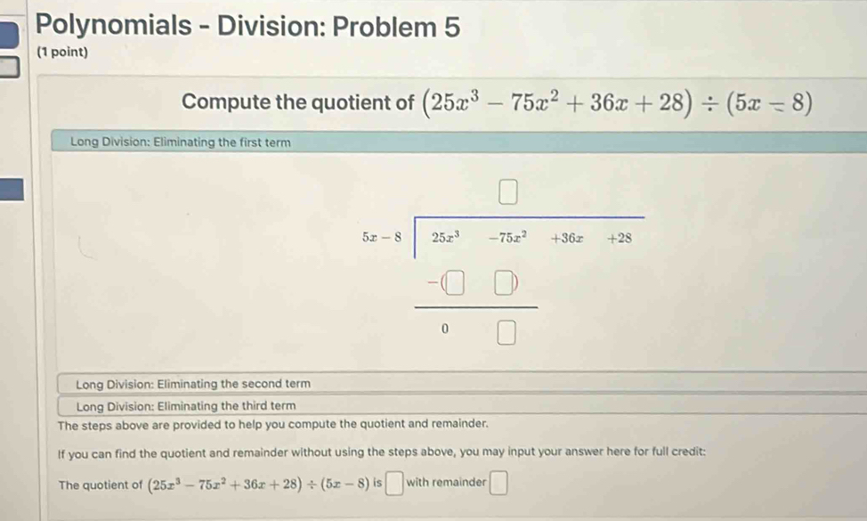 Polynomials - Division: Problem 5 
(1 point) 
Compute the quotient of (25x^3-75x^2+36x+28)/ (5x-8)
Long Division: Eliminating the first term 
beginarrayr □  5frac beginarrayr □  -□ endarray (□ 00)^(-2600)-1000 hline -□ □  □ □ □ endarray 
Long Division: Eliminating the second term 
Long Division: Eliminating the third term 
The steps above are provided to help you compute the quotient and remainder. 
If you can find the quotient and remainder without using the steps above, you may input your answer here for full credit: 
The quotient of (25x^3-75x^2+36x+28)/ (5x-8) is □ with remainder □