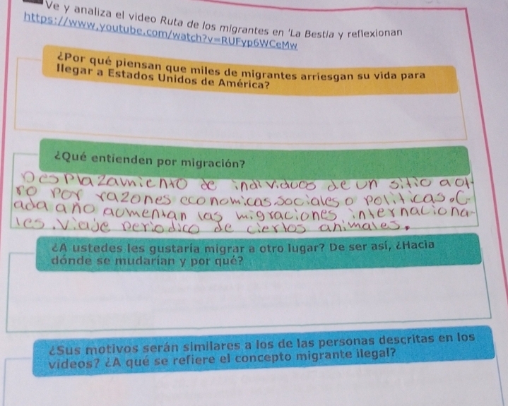 Ve y analiza el video Ruta de los migrantes en ‘La Bestia y reflexionan 
https://www.youtube.com/watch? V=R RUFyp6WCeMw 
¿Por qué piensan que miles de migrantes arriesgan su vida para 
llegar a Estados Unidos de América? 
¿Qué entienden por migración? 
¿A ustedes les gustaría migrar a otro lugar? De ser así, ¿Hacia 
dónde se mudarían y por qué? 
¿Sus motivos serán similares a los de las personas descritas en los 
videos? ¿A qué se refiere el concepto migrante ilegal?