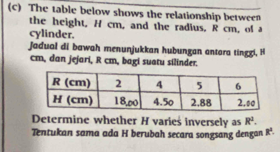 The table below shows the relationship between 
the height, H cm, and the radius, R cm, of a 
cylinder. 
Jadual di bawah menunjukkan hubungan antara tinggi, H
cm, dan jejari, R cm, bagi suatu silinder. 
Determine whether H varieś inversely as R^2. 
Tentukan sama ada H berubah secara songsang dengan R^2.