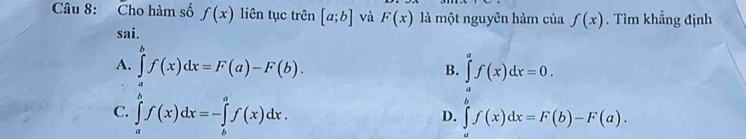 Cho hàm số f(x) liên tục trên [a;b] và F(x) là một nguyên hàm của f(x). Tìm khẳng định
sai.
A. ∈tlimits _a^bf(x)dx=F(a)-F(b). ∈tlimits _a^af(x)dx=0. 
B.
C. ∈tlimits _a^bf(x)dx=-∈tlimits _b^af(x)dx. ∈tlimits _a^bf(x)dx=F(b)-F(a). 
D.