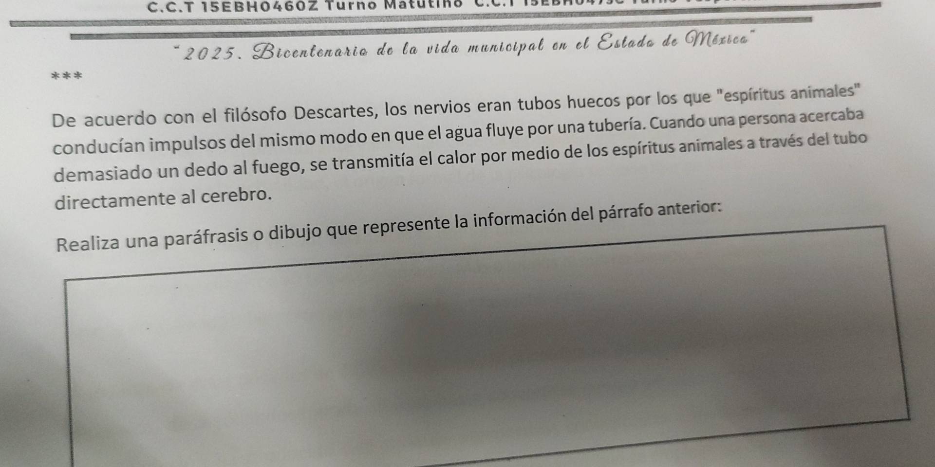 15EBH0460Z Turno Matu tin 
2025. Bicentenario de la vida municipal en el Estado de Méxica'' 
*** 
De acuerdo con el filósofo Descartes, los nervios eran tubos huecos por los que "espíritus animales" 
conducían impulsos del mismo modo en que el agua fluye por una tubería. Cuando una persona acercaba 
demasiado un dedo al fuego, se transmitía el calor por medio de los espíritus animales a través del tubo 
directamente al cerebro. 
Realiza una paráfrasis o dibujo que represente la información del párrafo anterior: