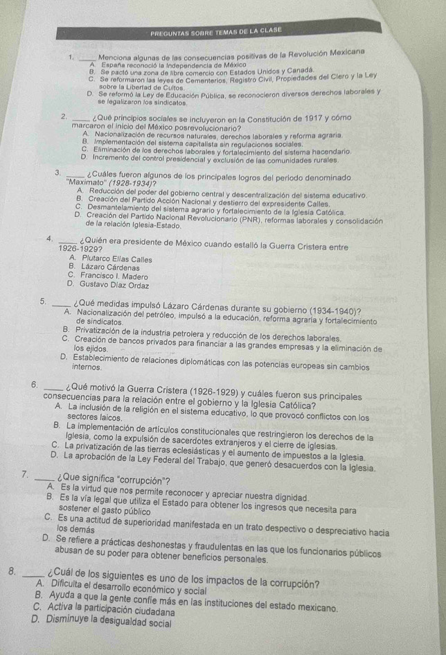 preguntas sobré temas de la clasé
1. _ Menciona algunas de las consecuencias positivas de la Revolución Mexicana
A  España reconoció la Independencia de México
B. Se pactó una zona de libre comercio con Estados Unidos y Canadá.
C. Se reformaron las leyes de Cementerios, Registro Civil, Propiedades del Clero y la Ley
sobre la Libertad de Cultos.
D. Se reformó la Ley de Educación Pública, se reconocieron diversos derechos laborales y
se legalizaron los sindicatos
2. _¿Qué principios sociales se incluyeron en la Constitución de 1917 y cómo
marcaron el inicio del México posrevolucionario?
A. Nacionalización de recursos naturales, derechos laborales y reforma agraria
B. Implementación del sistema capitalista sin regulaciones sociales.
C. Eliminación de los derechos laborales y fortalecimiento del sistema hacendario
D. Incremento del control presidencial y exclusión de las comunidades rurales
3. _ ¿Cuáles fueron algunos de los principales logros del periodo denominado
''Maximato'' (1928-1934)?
A. Reducción del poder del gobierno central y descentralización del sistema educativo.
B. Creación del Partido Acción Nacional y destierro del expresidente Calles.
C. Desmantelamiento del sistema agrario y fortalecimiento de la Iglesia Católica.
D. Creación del Partido Nacional Revolucionario (PNR), reformas laborales y consolidación
de la relación Iglesia-Estado.
4. _¿Quién era presidente de México cuando estalló la Guerra Cristera entre
1926-1929?
A. Plutarco Ellas Calles
B. Lázaro Cárdenas
C. Francisco I. Madero
D. Gustavo Díaz Ordaz
5. _ ¿Qué medidas impulsó Lázaro Cárdenas durante su gobierno (1934-1940)?
A. Nacionalización del petróleo, impulsó a la educación, reforma agraria y fortalecimiento
de sindicatos.
B. Privatización de la industria petrolera y reducción de los derechos laborales
C. Creación de bancos privados para financiar a las grandes empresas y la eliminación de
los ejidos.
D. Establecimiento de relaciones diplomáticas con las potencias europeas sin cambios
internos.
6. _¿Qué motivó la Guerra Cristera (1926-1929) y cuáles fueron sus principales
consecuencias para la relación entre el gobierno y la Iglesia Católica?
A. La inclusión de la religión en el sistema educativo, lo que provocó conflictos con los
sectores laicos.
B. La implementación de artículos constitucionales que restringieron los derechos de la
Iglesia, como la expulsión de sacerdotes extranjeros y el cierre de iglesias
C. La privatización de las tierras eclesiásticas y el aumento de impuestos a la Iglesia.
D. La aprobación de la Ley Federal del Trabajo, que generó desacuerdos con la Iglesia.
7. _¿Que significa "corrupción”?
A. Es la virtud que nos permite reconocer y apreciar nuestra dignidad.
B. Es la vía legal que utiliza el Estado para obtener los ingresos que necesita para
sostener el gasto público
C. Es una actitud de superioridad manifestada en un trato despectivo o despreciativo hacia
los demás
D. Se refiere a prácticas deshonestas y fraudulentas en las que los funcionarios públicos
abusan de su poder para obtener beneficios personales.
8. _ ¿Cuál de los siguientes es uno de los impactos de la corrupción?
A. Dificulta el desarrollo económico y social
B. Ayuda a que la gente confie más en las instituciones del estado mexicano.
C. Activa la participación ciudadana
D. Disminuye la desigualdad social