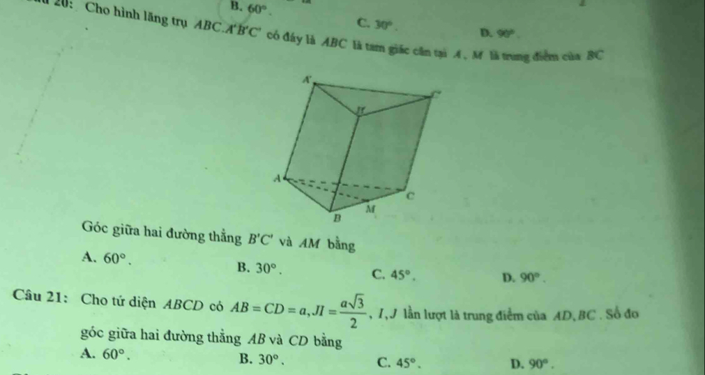 B. 60°. D. 90°
C. 30°. 
20: Cho hình lãng trụ ABC.A'B'C' có đấy là ABC là tam giác cần tại A , M là trung điểm của BC
Góc giữa hai đường thắng B'C' và AM bằng
A. 60°. B. 30°.
C. 45°.
D. 90°. 
Câu 21: Cho tứ diện ABCD có AB=CD=a, JI= asqrt(3)/2  , 7,9 lần lượt là trung điểm của AD, BC. Số đo
góc giữa hai đường thẳng AB và CD bằng
A. 60°. B. 30°. C. 45°.
D. 90°.