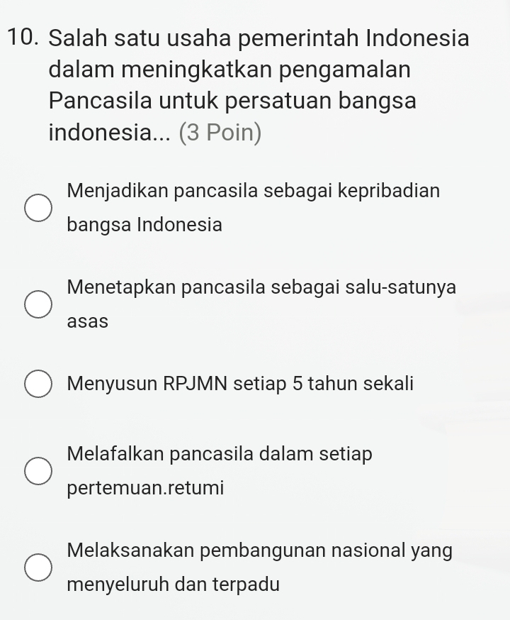 Salah satu usaha pemerintah Indonesia
dalam meningkatkan pengamalan
Pancasila untuk persatuan bangsa
indonesia... (3 Poin)
Menjadikan pancasila sebagai kepribadian
bangsa Indonesia
Menetapkan pancasila sebagai salu-satunya
asas
Menyusun RPJMN setiap 5 tahun sekali
Melafalkan pancasila dalam setiap
pertemuan.retumi
Melaksanakan pembangunan nasional yang
menyeluruh dan terpadu