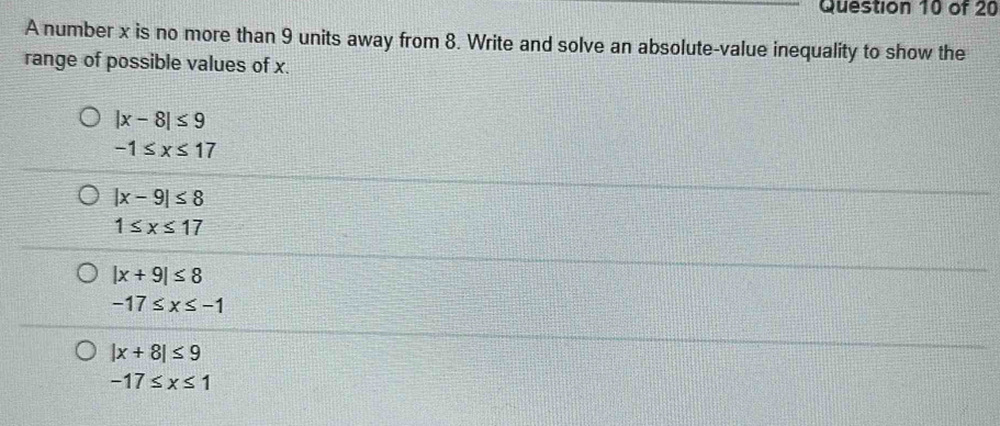 A number x is no more than 9 units away from 8. Write and solve an absolute-value inequality to show the
range of possible values of x.
|x-8|≤ 9
-1≤ x≤ 17
|x-9|≤ 8
1≤ x≤ 17
|x+9|≤ 8
-17≤ x≤ -1
|x+8|≤ 9
-17≤ x≤ 1