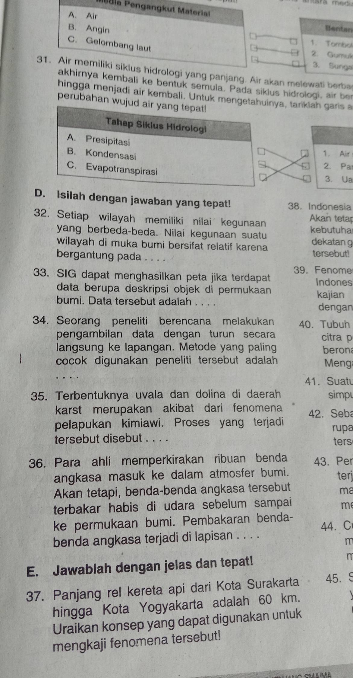 dia Pengangkut Material
A. Air
B. Angin
Bentan
1. Tombol
C. Gelombang laut
2. Gumu
3. Sunga
31. Air memiliki siklus hidrologi yang panjang. Air akan melewati berba
akhirnya kembali ke bentuk semula. Pada siklus hidrologi, air ber
hingga menjadi air kembali. Untuk mengetya, tariklah garis a
perubahan wu
1. Air
2. Par
3. Ua
D. Isilah dengan jawaban yang tepat!
38. Indonesia
32. Setiap wilayah memiliki nilai kegunaan
Akan tetap
kebutuha
yang berbeda-beda. Nilai kegunaan suatu dekatan g
wilayah di muka bumi bersifat relatif karena
bergantung pada . . . .
tersebut!
39. Fenome
33. SIG dapat menghasilkan peta jika terdapat
Indones
data berupa deskripsi objek di permukaan 
kajian
bumi. Data tersebut adalah . . . .
dengan
34. Seorang peneliti berencana melakukan 40. Tubuh
pengambilan data dengan turun secara citra p
langsung ke lapangan. Metode yang paling berona
cocok digunakan peneliti tersebut adalah  Meng
41. Suatu
35. Terbentuknya uvala dan dolina di daerah simpu
karst merupakan akibat dari fenomena 42. Seba
pelapukan kimiawi. Proses yang terjadi
rupa
tersebut disebut . . . .
ters
36. Para ahli memperkirakan ribuan benda 43. Per
angkasa masuk ke dalam atmosfer bumi. terj
Akan tetapi, benda-benda angkasa tersebut
ma
terbakar habis di udara sebelum sampai
me
ke permukaan bumi. Pembakaran benda-
44. C
benda angkasa terjadi di lapisan . . . .
m
E. Jawablah dengan jelas dan tepat!
n
37. Panjang rel kereta api dari Kota Surakarta 45. S
hingga Kota Yogyakarta adalah 60 km.
Uraikan konsep yang dapat digunakan untuk
mengkaji fenomena tersebut!