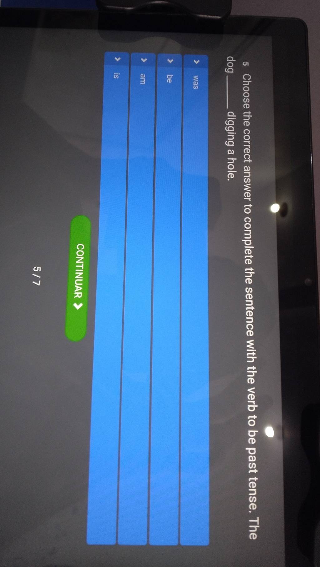 Choose the correct answer to complete the sentence with the verb to be past tense. The
dog _digging a hole.
was
be
am
is
CONTINUAR
5 / 7