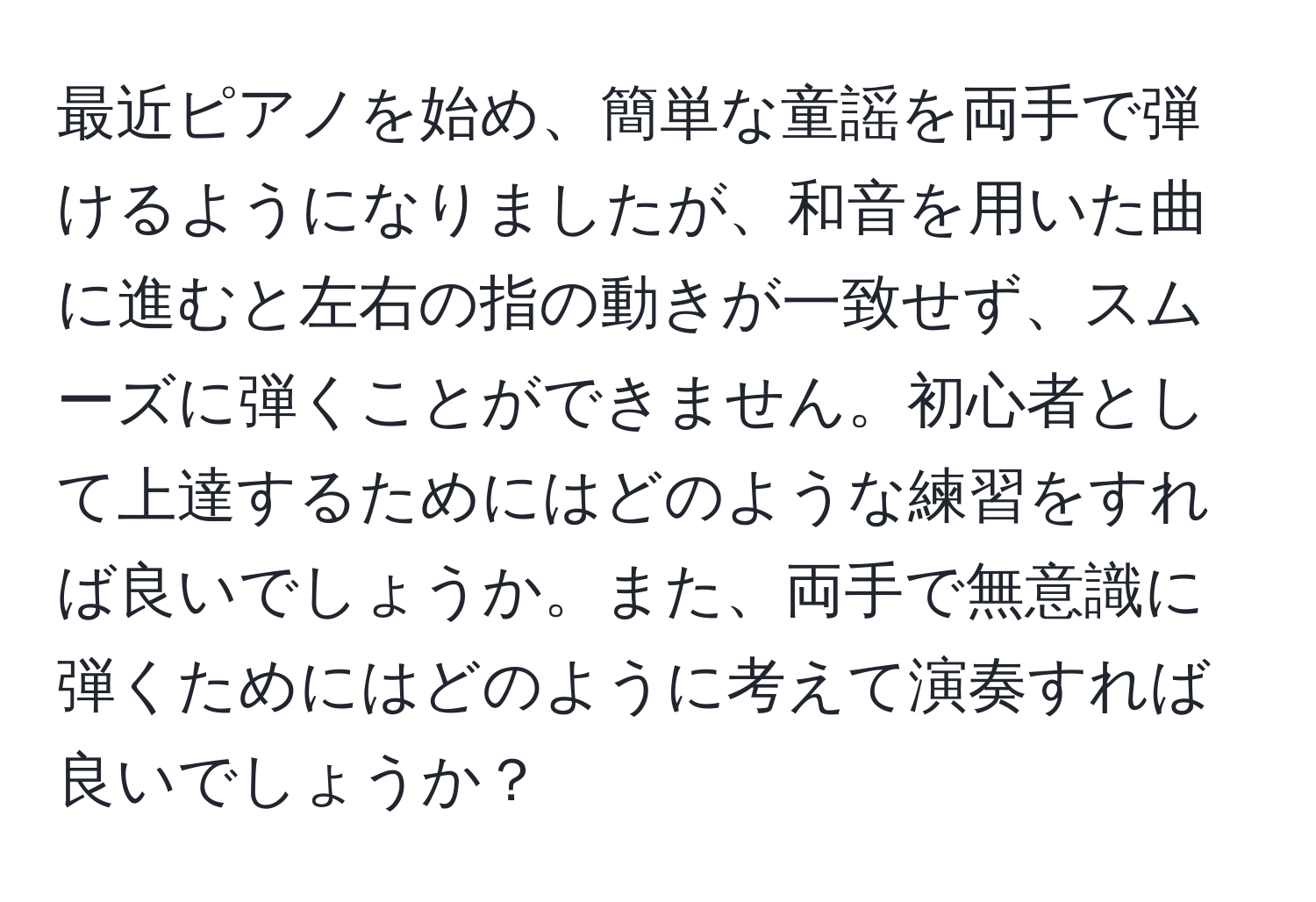 最近ピアノを始め、簡単な童謡を両手で弾けるようになりましたが、和音を用いた曲に進むと左右の指の動きが一致せず、スムーズに弾くことができません。初心者として上達するためにはどのような練習をすれば良いでしょうか。また、両手で無意識に弾くためにはどのように考えて演奏すれば良いでしょうか？