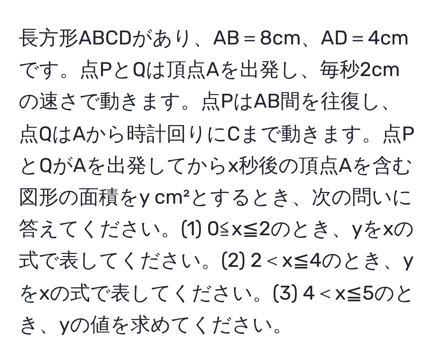 長方形ABCDがあり、AB＝8cm、AD＝4cmです。点PとQは頂点Aを出発し、毎秒2cmの速さで動きます。点PはAB間を往復し、点QはAから時計回りにCまで動きます。点PとQがAを出発してからx秒後の頂点Aを含む図形の面積をy cm²とするとき、次の問いに答えてください。(1) 0≦x≦2のとき、yをxの式で表してください。(2) 2＜x≦4のとき、yをxの式で表してください。(3) 4＜x≦5のとき、yの値を求めてください。