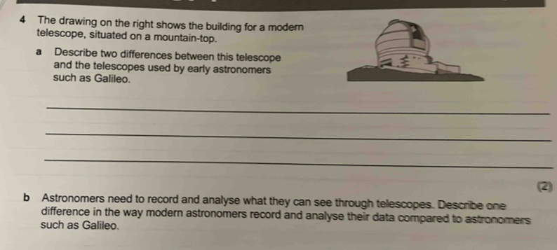 The drawing on the right shows the building for a modern 
telescope, situated on a mountain-top. 
a Describe two differences between this telescope 
and the telescopes used by early astronomers 
such as Galileo. 
_ 
_ 
_ 
(2) 
b Astronomers need to record and analyse what they can see through telescopes. Describe one 
difference in the way modern astronomers record and analyse their data compared to astronomers 
such as Galileo.