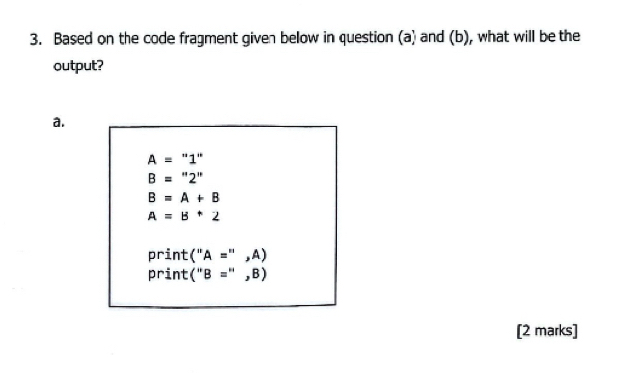 Based on the code fragment given below in question (a) and (b), what will be the
output?
a.
A=''1''
B=''2''
B=A+B
A=B+2
print (''A='',A)
print (''B='',B)
[2 marks]