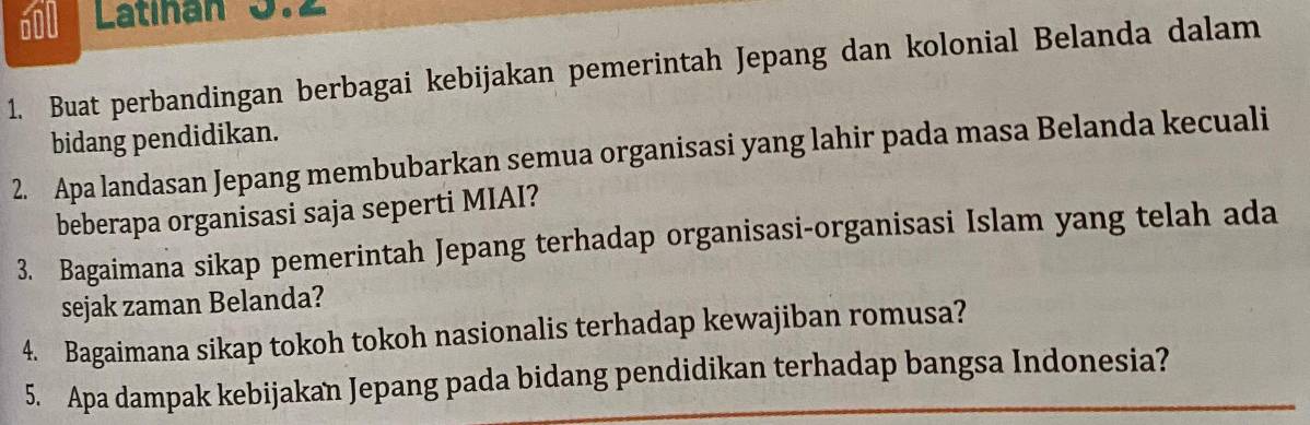 600 Latinan 5. 
1. Buat perbandingan berbagai kebijakan pemerintah Jepang dan kolonial Belanda dalam 
bidang pendidikan. 
2. Apa landasan Jepang membubarkan semua organisasi yang lahir pada masa Belanda kecuali 
beberapa organisasi saja seperti MIAI? 
3. Bagaimana sikap pemerintah Jepang terhadap organisasi-organisasi Islam yang telah ada 
sejak zaman Belanda? 
4. Bagaimana sikap tokoh tokoh nasionalis terhadap kewajiban romusa? 
5. Apa dampak kebijakan Jepang pada bidang pendidikan terhadap bangsa Indonesia?