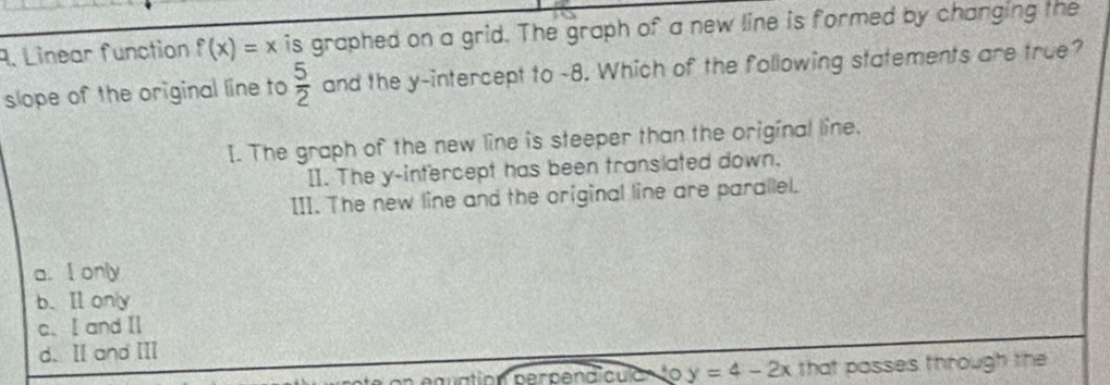 Linear function f(x)=x is graphed on a grid. The graph of a new line is formed by changing the
slope of the original line to  5/2  and the y-intercept to -8. Which of the following statements are true?
I. The graph of the new line is steeper than the original line.
II. The y-intercept has been translated down.
III. The new line and the original line are parallel.
a. I only
b. Ⅱony
c、I and ⅡI
d. Ⅱ and II
euation perpend culan to y=4-2x that posses through the