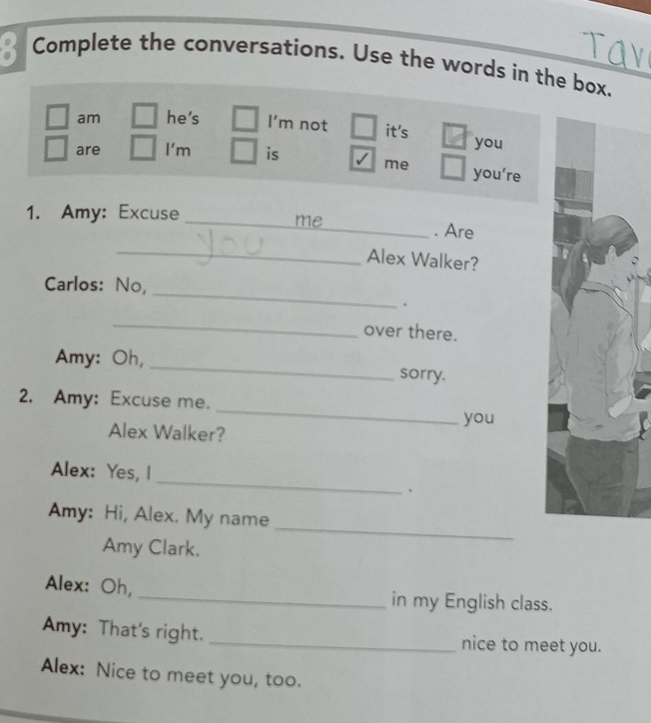 Complete the conversations. Use the words in the box. 
am he's I'm not it's you 
are I'm is 
me you’re 
1. Amy: Excuse 
_me 
_. Are 
_Alex Walker? 
_ 
Carlos: No, 
. 
_ 
over there. 
Amy: Oh, _sorry. 
_ 
2. Amy: Excuse me. 
you 
Alex Walker? 
_ 
Alex: Yes, l 
. 
_ 
Amy: Hi, Alex. My name 
Amy Clark. 
Alex: Oh, 
_in my English class. 
Amy: That's right. _nice to meet you. 
Alex: Nice to meet you, too.