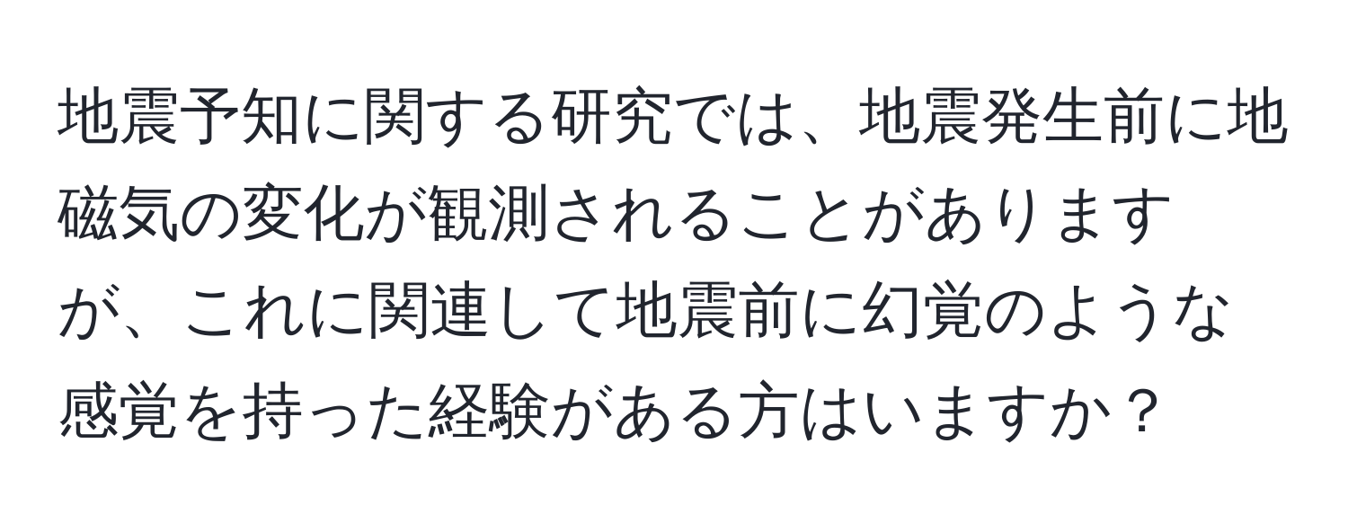 地震予知に関する研究では、地震発生前に地磁気の変化が観測されることがありますが、これに関連して地震前に幻覚のような感覚を持った経験がある方はいますか？