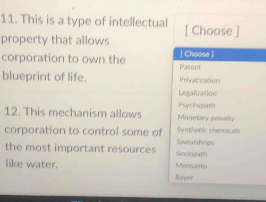 This is a type of intellectual [ Choose ]
property that allows
corporation to own the
[ Choose ]
Patent
blueprint of life. Privatization
Legalization
Psychopath
12. This mechanism allows Monetary penalty
corporation to control some of Synthetic chemicals
Sweatshops
the most important resources Sociopath
like water. Monsanto
Bayer