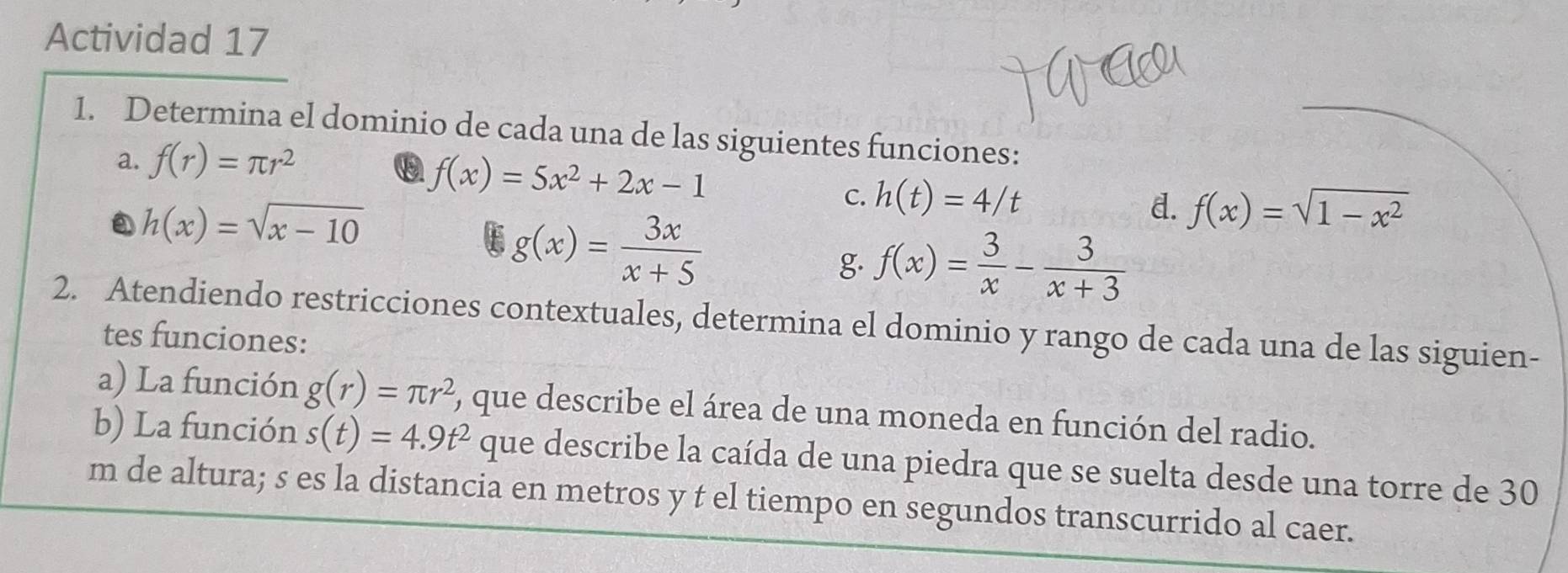 Actividad 17 
1. Determina el dominio de cada una de las siguientes funciones: 
a. f(r)=π r^2
f(x)=5x^2+2x-1
h(x)=sqrt(x-10)
C. h(t)=4/t
g(x)= 3x/x+5 
d. f(x)=sqrt(1-x^2)
g. f(x)= 3/x - 3/x+3 
2. Atendiendo restricciones contextuales, determina el dominio y rango de cada una de las siguien- 
tes funciones: 
a) La función g(r)=π r^2 ), que describe el área de una moneda en función del radio. 
b) La función s(t)=4.9t^2 que describe la caída de una piedra que se suelta desde una torre de 30
m de altura; s es la distancia en metros y t el tiempo en segundos transcurrido al caer.