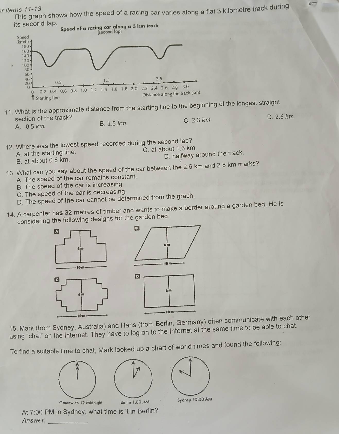 items 11-13
This graph shows how the speed of a racing car varies along a flat 3 kilometre track during
its secord lap.
11. What is the approximate distance from the starting line to the beginning of the lcngest straight
section of the track?
C. 2.3 km
A. 0.5 km B. 1.5 km D. 2.6 km
12. Where was the lowest speed recorded during the second lap?
A. at the starting line. C. at about 1.3 km.
D. halfway around the track.
B. at about 0.8 km.
13. What can you say about the speed of the car between the 2.6 km and 2.8 km marks?
A. The speed of the car remains constant.
B. The speed of the car is increasing.
C. The speed of the car is decreasing.
D. The speed of the car cannot be determined from the graph.
14. A carpenter has 32 metres of timber and wants to make a border around a garden bed. He is
considering the following designs for the garden bed.

15. Mark (from Sydney, Australia) and Hans (from Berlin, Germany) often communicate with each other
using “chat” on the Internet. They have to log on to the Internet at the same time to be able to chat.
To find a suitable time to chat, Mark looked up a chart of world times and found the following:
Græenwich 12 Midnight Badin 1:00 ,M 
At 7:00 PM in Sydney, what time is it in Berlin?
Answer:_