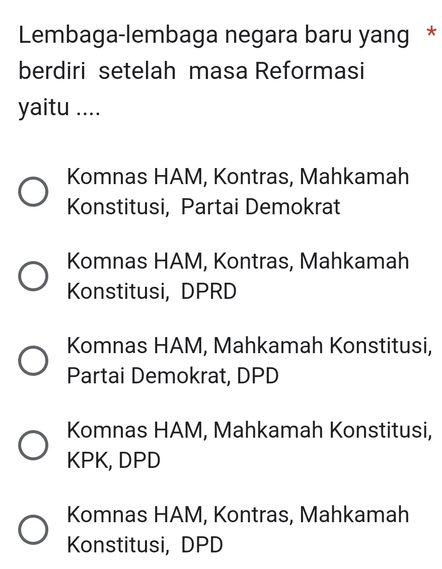 Lembaga-lembaga negara baru yang *
berdiri setelah masa Reformasi
yaitu ....
Komnas HAM, Kontras, Mahkamah
Konstitusi, Partai Demokrat
Komnas HAM, Kontras, Mahkamah
Konstitusi, DPRD
Komnas HAM, Mahkamah Konstitusi,
Partai Demokrat, DPD
Komnas HAM, Mahkamah Konstitusi,
KPK, DPD
Komnas HAM, Kontras, Mahkamah
Konstitusi, DPD