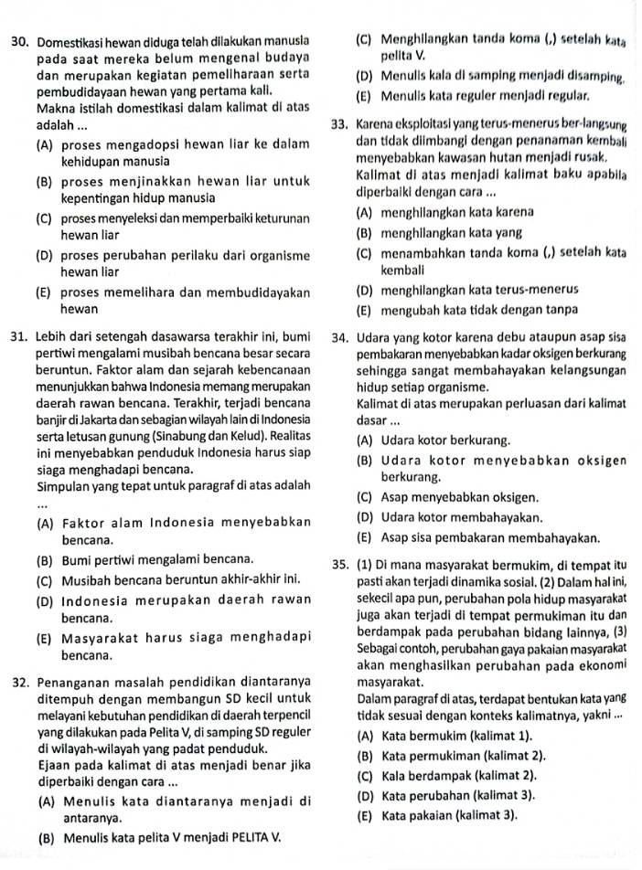 Domestikasi hewan diduga telah dilakukan manusia (C) Menghilangkan tanda koma (,) setelah kat
pada saat mereka belum mengenal budaya pelita V.
dan merupakan kegiatan pemeliharaan serta (D) Menulis kala di samping menjadi disamping.
pembudidayaan hewan yang pertama kali.
Makna istilah domestikasi dalam kalimat di atas (E) Menulis kata reguler menjadi regular.
adalah ... 33. Karena eksploitasi yang terus-menerus ber-langsung
(A) proses mengadopsi hewan liar ke dalam dan tidak diimbangi dengan penanaman kembal
kehidupan manusia menyebabkan kawasan hutan menjadi rusak.
(B) proses menjinakkan hewan liar untuk Kalimat di atas menjadi kalimat baku apabila
kepentingan hidup manusia diperbaiki dengan cara ...
(C) proses menyeleksi dan memperbaiki keturunan (A) menghilangkan kata karena
hewan liar (B) menghilangkan kata yang
(D) proses perubahan perilaku dari organisme (C) menambahkan tanda koma (,) setelah kata
hewan liar kembali
(E) proses memelihara dan membudidayakan (D) menghilangkan kata terus-menerus
hewan (E) mengubah kata tidak dengan tanpa
31. Lebih dari setengah dasawarsa terakhir ini, bumi 34. Udara yang kotor karena debu ataupun asap sisa
pertiwi mengalami musibah bencana besar secara pembakaran menyebabkan kadar oksigen berkurang
beruntun. Faktor alam dan sejarah kebencanaan sehingga sangat membahayakan kelangsungan
menunjukkan bahwa Indonesia memang merupakan hidup setiap organisme.
daerah rawan bencana. Terakhir, terjadi bencana Kalimat di atas merupakan perluasan dari kalimat
banjir di Jakarta dan sebagian wilayah lain di Indonesia dasar ...
serta letusan gunung (Sinabung dan Kelud). Realitas (A) Udara kotor berkurang.
ini menyebabkan penduduk Indonesia harus siap (B) Udara kotor menyebabkan oksigen
siaga menghadapi bencana.
Simpulan yang tepat untuk paragraf di atas adalah berkurang.
(C) Asap menyebabkan oksigen.
(A) Faktor alam Indonesia menyebabkan (D) Udara kotor membahayakan.
bencana. (E) Asap sisa pembakaran membahayakan.
(B) Bumi pertiwi mengalami bencana. 35. (1) Di mana masyarakat bermukim, di tempat itu
(C) Musibah bencana beruntun akhir-akhir ini. pasti akan terjadi dinamika sosial. (2) Dalam hal ini,
(D) Indonesia merupakan daerah rawan sekecil apa pun, perubahan pola hidup masyarakat
bencana. juga akan terjadi di tempat permukiman itu dan
(E) Masyarakat harus siaga menghadapi berdampak pada perubahan bidang lainnya, (3)
bencana. Sebagai contoh, perubahan gaya pakaian masyarakat
akan menghasilkan perubahan pada ekonomi
32. Penanganan masalah pendidikan diantaranya masyarakat.
ditempuh dengan membangun SD kecil untuk Dalam paragraf di atas, terdapat bentukan kata yang
melayani kebutuhan pendidikan di daerah terpencil tidak sesuai dengan konteks kalimatnya, yakni ...
yang dilakukan pada Pelita V, di samping SD reguler (A) Kata bermukim (kalimat 1).
di wilayah-wilayah yang padat penduduk.
Ejaan pada kalimat di atas menjadi benar jika (B) Kata permukiman (kalimat 2).
diperbaiki dengan cara ... (C) Kala berdampak (kalimat 2).
(A) Menulis kata diantaranya menjadi di (D) Kata perubahan (kalimat 3).
antaranya. (E) Kata pakaian (kalimat 3).
(B) Menulis kata pelita V menjadi PELITA V.