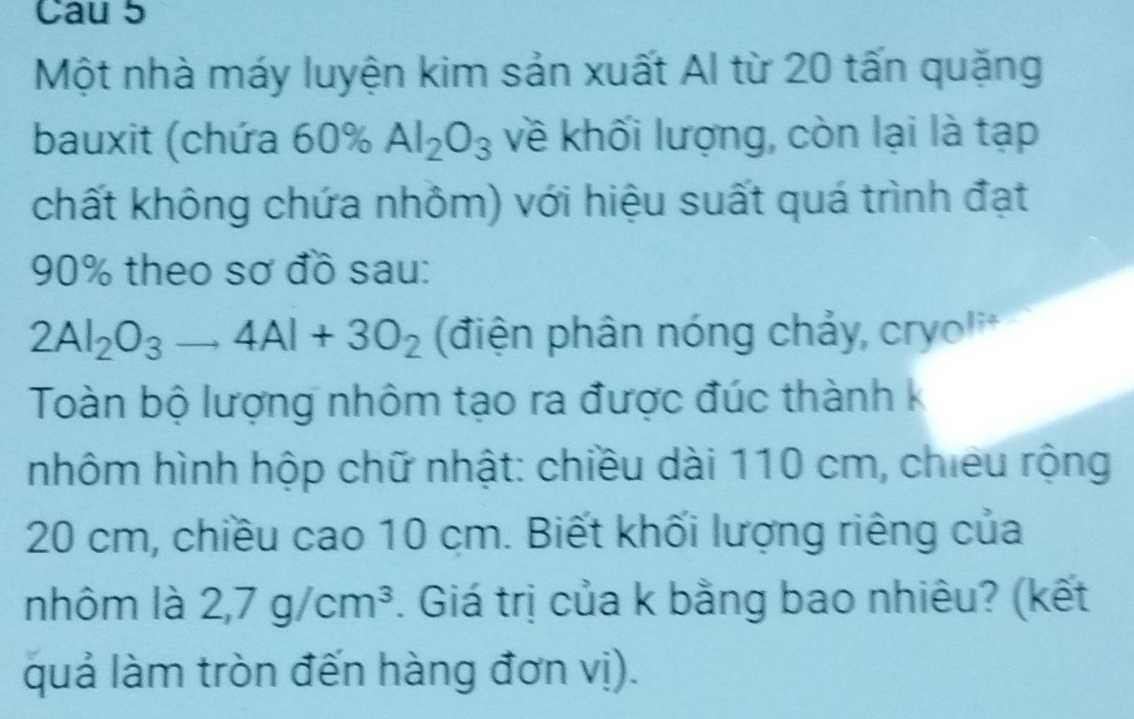 Cau 5 
Một nhà máy luyện kim sản xuất Al từ 20 tấn quặng 
bauxit (chứa 60% Al_2O_3 về khối lượng, còn lại là tạp 
chất không chứa nhôm) với hiệu suất quá trình đạt
90% theo sơ đồ sau:
2Al_2O_3to 4Al+3O_2 (điện phân nóng chảy, cryoli* 
Toàn bộ lượng nhôm tạo ra được đúc thành k 
nhôm hình hộp chữ nhật: chiều dài 110 cm, chiêu rộng
20 cm, chiều cao 10 cm. Biết khối lượng riêng của 
nhôm là 2,7g/cm^3. Giá trị của k bằng bao nhiêu? (kết 
quả làm tròn đến hàng đơn vị).