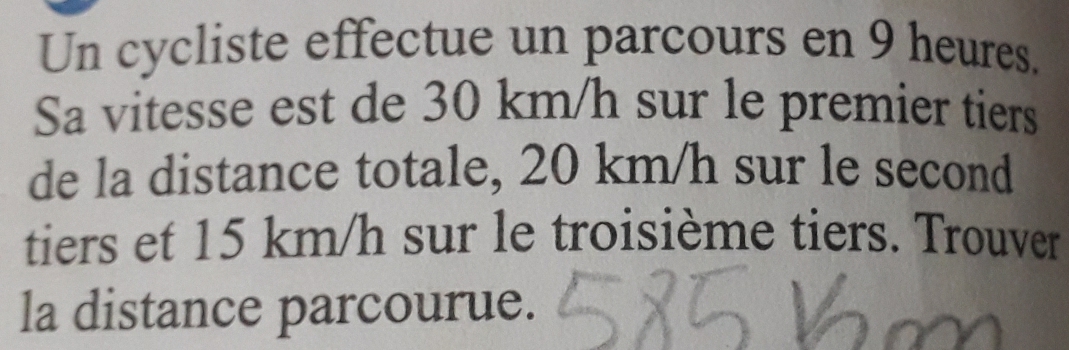 Un cycliste effectue un parcours en 9 heures. 
Sa vitesse est de 30 km/h sur le premier tiers 
de la distance totale, 20 km/h sur le second 
tiers et 15 km/h sur le troisième tiers. Trouver 
la distance parcourue.