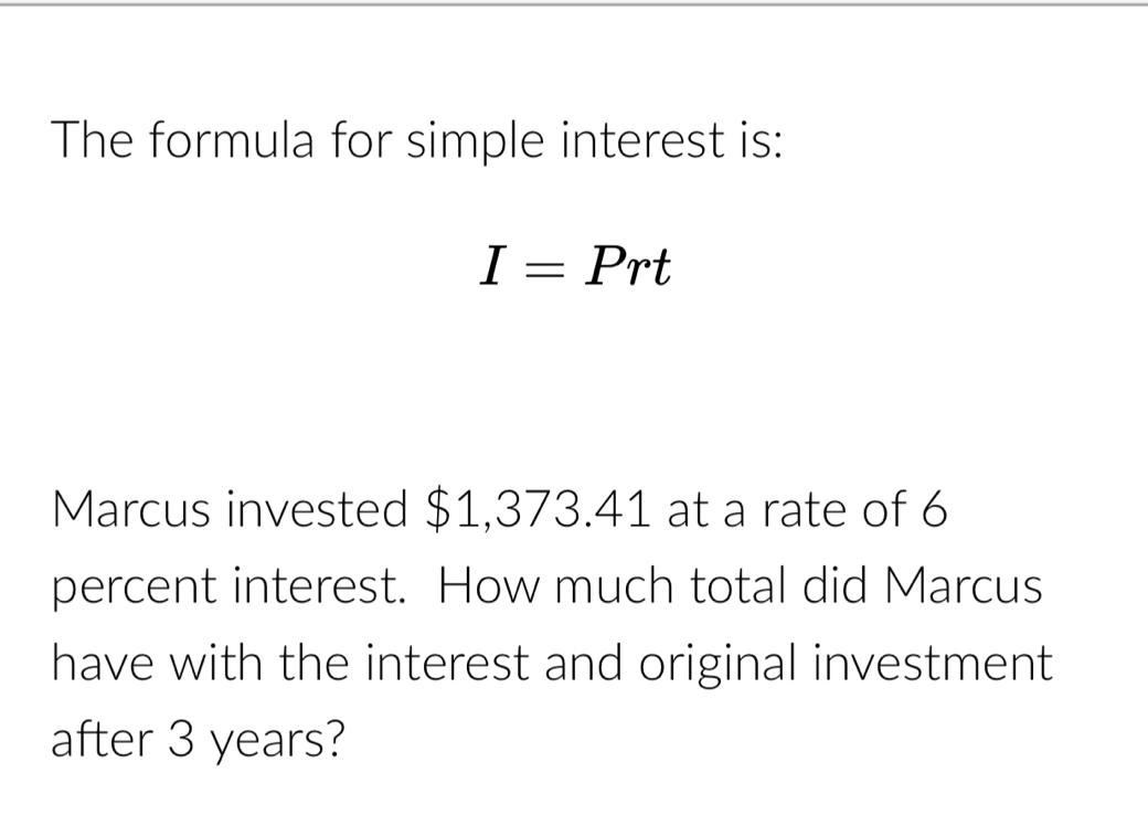 The formula for simple interest is:
I=Prt
Marcus invested $1,373.41 at a rate of 6
percent interest. How much total did Marcus 
have with the interest and original investment 
after 3 years?