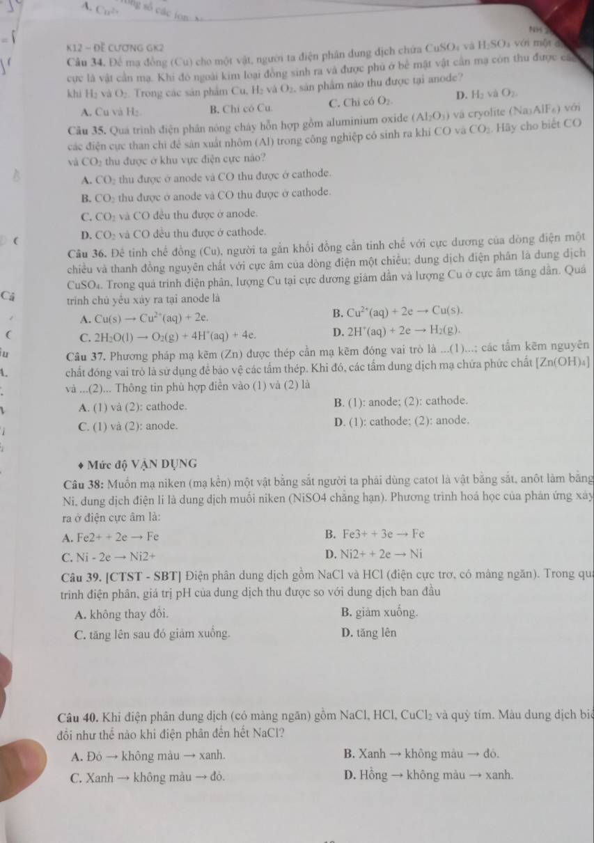 Cn^(2+) số  các tn 
187
K12 - Đề CươNG GK2
Câu 34, Để mạ đồng (Cu) cho một vật, người ta điện phân dung địch chứa ở CuSO_4 và H_2SO với một đ
cực là vật cần mạ. Khi đó ngoài kim loại đòng sinh ra và được phủ ở bể mật vật cần mạ còn thu được các
khi H_2 và O_2 Trong các sản phẩm Cu, H₂ và O_2 , sản phẩm não thu được tại anode?
A. Cu và H₂. B. Chỉ có Cu C. Chi có O_2. D. H_2 và O_2.
Câu 35. Qua trình điện phần nóng cháy hỗn hợp gồm aluminium oxide (Al_2O_3) và cryolite Na_3AlF_6) với
các điện cực than chi đề sản xuất nhôm (Al) trong công nghiệp có sinh ra khi CO và CO_2.H5y cho biết CO
và CO_2 thu được ở khu vực điện cực nào?
A. CO_2 thu được ở anode và CO thu được ở cathode.
B. CO_2 thu được ở anode và CO thu được ở cathode.
C. CO_2 và CO đều thu được ở anode.
(
D. CO_2 và CO đều thu được ở cathode.
Câu 36. Để tinh chế đồng (Cu), người ta gần khối đồng cần tinh chế với cực dương của dòng điện một
chiều và thanh đồng nguyên chất với cực âm của dòng điện một chiều; dung dịch điện phân là dung địch
CuSO_4. Trong quả trình điện phân, lượng Cu tại cực dương giám dần và lượng Cu ở cực âm tăng dẫn. Quá
Cá trinh chú yểu xày ra tại anode là
/ A. Cu(s)to Cu^(2+)(aq)+2e.
B. Cu^(2+)(aq)+2eto Cu(s).
( C. 2H_2O(l)to O_2(g)+4H^+(aq)+4e.
D. 2H^+(aq)+2eto H_2(g).
u Câu 37. Phương pháp mạ kẽm (Zn) được thép cần mạ kẽm đóng vai trò là ...(1)...; các tẩm kẽm nguyên
1. chất đóng vai trò là sử dụng để bảo vệ các tấm thép. Khi đó, các tấm dung dịch mạ chứa phức chất [Zn(OH)_4]
và ...(2)... Thông tin phủ hợp điễn vào (1) và (2) là
A. (1) và (2): cathode. B. (1): anode; (2): cathode.
C. (1) và (2): anode. D. (1): cathode; (2): anode.
Mức độ VậN DỤNG
Câu 38: Muồn mạ niken (mạ kển) một vật bằng sắt người ta phải dùng catot là vật bằng sắt, anôt làm bằng
Ni, dung dịch điện li là dung dịch muối niken (NiSO4 chẳng hạn). Phương trình hoá học của phản ứng xây
ra ở điện cực âm là:
A. Fe2++2eto Fe B. Fe3++3eto Fe
C. Ni-2eto Ni2+
D. Ni2++2eto Ni
Câu 39. [CTST - SBT] Điện phân dung dịch gồm NaCl và HCl (điện cực trơ, có mâng ngăn). Trong qua
trinh điện phân, giá trị pH của dung dịch thu được so với dung dịch ban đầu
A. không thay đổi. B. giàm xuống.
C. tăng lên sau đó giảm xuống. D. tăng lên
Câu 40, Khi điện phân dung dịch (có màng ngăn) gồm NaCl, HCl, CuCl₂ và quỳ tím. Màu dung dịch biê
đổi như thể nào khi điện phân đến hết NaCl?
A. Đó → không màu → xanh. B. Xanh → không màu → đỏ.
C. Xanh → không màu → đỏ. D. Hồng → không màu → xanh.