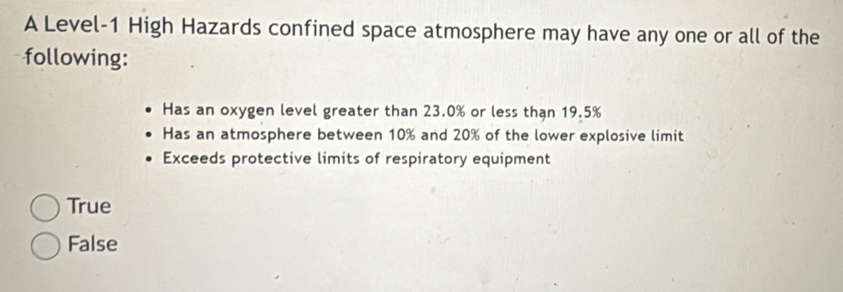 A Level- 1 High Hazards confined space atmosphere may have any one or all of the
following:
Has an oxygen level greater than 23.0% or less than 19.5%
Has an atmosphere between 10% and 20% of the lower explosive limit
Exceeds protective limits of respiratory equipment
True
False