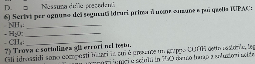 D. □ Nessuna delle precedenti
6) Scrivi per ognuno dei seguenti idruri prima il nome comune e poi quello IUPAC:
-NH_3._
-H_20._
-CH 1:_
7) Trova e sottolinea gli errori nel testo.
Gli idrossidi sono composti binari in cui è presente un gruppo COOH detto ossidrile, leg
m posti ionici e sciolti in H_2O danno luogo a soluzioni acide