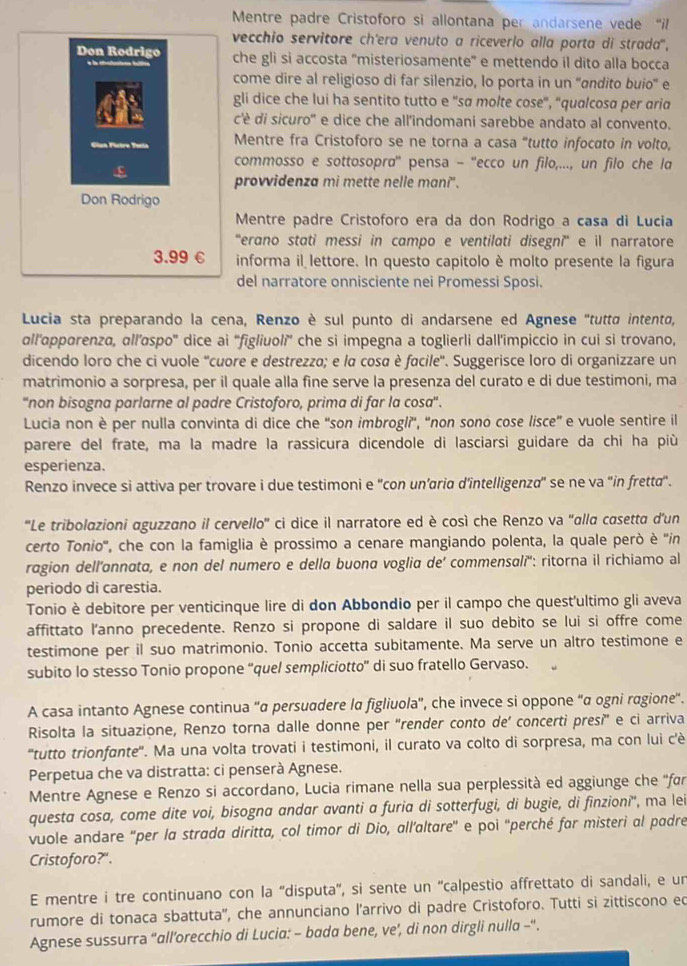 Mentre padre Cristoforo si allontana per andarsene vede “il
vecchio servitore ch'era venuto a riceverlo alla porta di strada'',
Don Rodrigo che gli si accosta 'misteriosamente' e mettendo il dito alla bocca
come dire al religioso di far silenzio, lo porta in un ''ɑndito buio'' e
gli dice che lui ha sentito tutto e ''sa molte cose', ''qualcosa per aria
c'è di sicuro' e dice che all'indomani sarebbe andato al convento.
Gian Fictro Taeia Mentre fra Cristoforo se ne torna a casa "tutto infocato in volto,
commosso e sottosopra'' pensa - ''ecco un filo,..., un filo che la
ε
provvidenza mi mette nelle mani".
Don Rodrigo
Mentre padre Cristoforo era da don Rodrigo a casa di Lucia
''erano stati messi in campo e ventilati disegni'' e il narratore
3.99 € informa il lettore. In questo capitolo è molto presente la figura
del narratore onnisciente nei Promessi Sposi.
Lucia sta preparando la cena, Renzo è sul punto di andarsene ed Agnese "tutta intento,
all’apporenza, ɑll’aspo' dice ai “figliuoli' che si impegna a toglierli dall’impiccio in cui si trovano,
dicendo loro che ci vuole ''cuore e destrezza; e la cosa è facile''. Suggerisce loro di organizzare un
matrimonio a sorpresa, per il quale alla fine serve la presenza del curato e di due testimoni, ma
''non bisogna parlarne al padre Cristoforo, prima di far la cosa''.
Lucia non è per nulla convinta di dice che 'son imbrogli', 'non sono cose lisce” e vuole sentire il
parere del frate, ma la madre la rassicura dicendole di lasciarsi guidare da chi ha più
esperienza.
Renzo invece si attiva per trovare i due testimoni e ''con un’aria d’intelligenza' se ne va 'in fretta'.
'Le tribolazioni aguzzano il cervello'' ci dice il narratore ed è così che Renzo va ''alla casetta d’un
certo Tonio'', che con la famiglia è prossimo a cenare mangiando polenta, la quale però è ''in
ragion dell'annata, e non del numero e della buona voglia de' commensalí'': ritorna il richiamo al
periodo di carestia.
Tonio è debitore per venticinque lire di don Abbondio per il campo che quest'ultimo gli aveva
affittato l’anno precedente. Renzo si propone di saldare il suo debito se lui si offre come
testimone per il suo matrimonio. Tonio accetta subitamente. Ma serve un altro testimone e
subito lo stesso Tonio propone “quel sempliciotto” di suo fratello Gervaso.
A casa intanto Agnese continua ''α persuadere lα figliuola'', che invece si oppone “α ogni ragione'.
Risolta la situazione, Renzo torna dalle donne per "render conto de’ concerti presi” e ci arriva
'tutto trionfante''. Ma una volta trovati i testimoni, il curato va colto di sorpresa, ma con lui c'è
Perpetua che va distratta: ci penserà Agnese.
Mentre Agnese e Renzo si accordano, Lucia rimane nella sua perplessità ed aggiunge che ''far
questa cosa, come dite voi, bisogna andar avanti α furia di sotterfugi, di bugie, di finzioni'', ma lei
vuole andare ''per la strada diritta, col timor di Dio, all’altare'' e poi ''perché far misteri al padre
Cristoforo?".
E mentre i tre continuano con la ''disputa'', si sente un ''calpestio affrettato di sandali, e un
rumore di tonaca sbattuta'', che annunciano l’arrivo di padre Cristoforo. Tutti si zittiscono ed
Agnese sussurra “all’orecchio di Lucia: - bada bene, ve’, di non dirgli nulla -“.