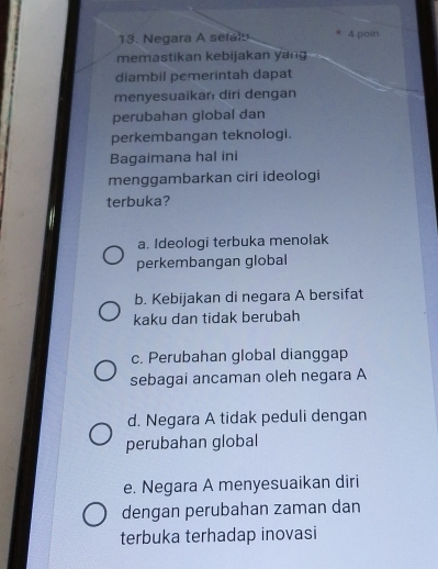 Negara A sefal
* 4 poin
memastikan kebijakan yang
diambil pemerintah dapat
menyesuaikan diri dengan
perubahan global dan
perkembangan teknologi.
Bagaimana hal ini
menggambarkan ciri ideologi
terbuka?
a. Ideologi terbuka menolak
perkembangan global
b. Kebijakan di negara A bersifat
kaku dan tidak berubah
c. Perubahan global dianggap
sebagai ancaman oleh negara A
d. Negara A tidak peduli dengan
perubahan global
e. Negara A menyesuaikan diri
dengan perubahan zaman dan
terbuka terhadap inovasi