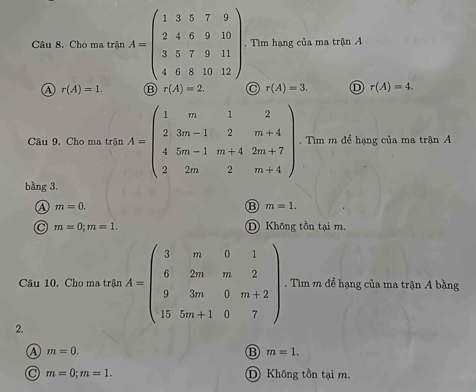 Cho ma trận A=beginpmatrix 1&3&5&7&9 2&4&6&9&10 3&5&7&9&11 4&6&8&10&12endpmatrix. Tìm hạng của ma trận A
A r(A)=1. ⑬ r(A)=2. r(A)=3. D r(A)=4. 
Câu 9. Cho ma trận A=beginpmatrix 1&m&1&2 2&3m-1&2&m+4 4&5m-1&m+4&2m+7 2&2m&2&m+4endpmatrix. Tìm m để hạng của ma trận A
bằng 3.
m=0.
B m=1.
C m=0; m=1. D Không tồn tại m.
Câu 10. Cho ma trận A=beginpmatrix 3&m&0&1 6&2m&m&2 9&3m&0&m+2 15&5m+1&0&7endpmatrix. Tìm m để hạng của ma trận A bằng
2.
A m=0.
B m=1.
m=0; m=1. D Không tồn tại m,