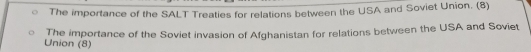 The importance of the SALT Treaties for relations between the USA and Soviet Union. (8) 
The importance of the Soviet invasion of Afghanistan for relations between the USA and Soviet 
Union (8)