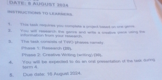 DATE: 8 AUGUST 2024 
INSTRUCTIONS TO LEARNERS. 
1. This task requires you complete a project based on one genre. 
2. You will research the genre and write a creative piece using the 
information from your research. 
3. The task consists of TWO phases namely: 
Phase 1: Research (20). 
Phase 2: Creative Writing (writing) (30). 
4. You will be expected to do an oral presentation of the task during 
term 4. 
5. Due date: 16 August 2024.