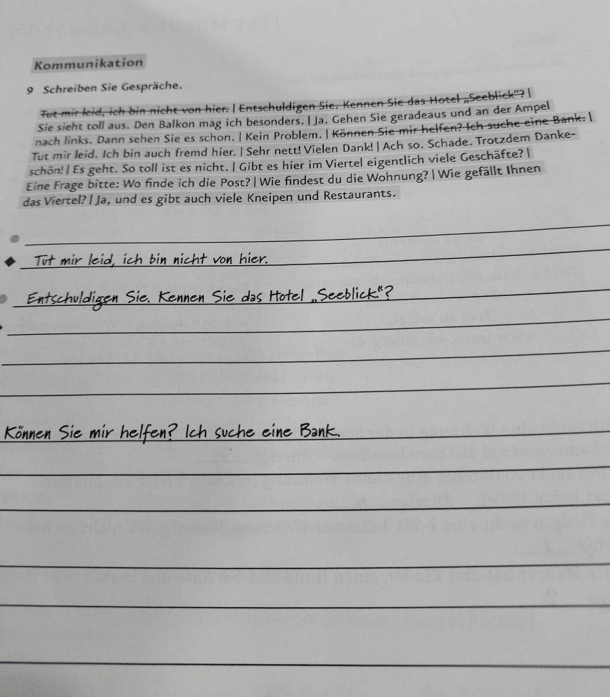 Kommunikation 
9 Schreiben Sie Gespräche. 
Tut mir leid, ich bin nicht von hier. | Entschuldigen Sie. Kennen Sie das Hotel „Seeblick'? | 
Sie sieht toll aus. Den Balkon mag ich besonders. | Ja. Gehen Sie geradeaus und an der Ampel 
nach links. Dann sehen Sie es schon. | Kein Problem. | Können Sie mir helfen? Ich suche eine Bank. | 
Tut mir leid. Ich bin auch fremd hier. | Sehr nett! Vielen Dank! | Ach so. Schade. Trotzdem Danke- 
schön!| Es geht. So toll ist es nicht. | Gibt es hier im Viertel eigentlich viele Geschäfte? | 
Eine Frage bitte: Wo finde ich die Post? | Wie findest du die Wohnung? | Wie gefällt Ihnen 
das Viertel? | Ja, und es gibt auch viele Kneipen und Restaurants. 
_ 
_ 
von hier 
_ 
en Sie. Kennen Sie das Hotel ..Seeblick's 
_ 
_ 
_ 
_ 
Können Sie mir helfen? Ich suche eine Ban 
_ 
_ 
_ 
_ 
_