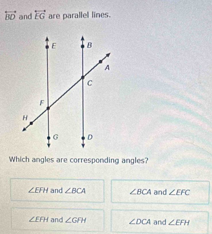 overleftrightarrow BD and overleftrightarrow EG are parallel lines.
Which angles are corresponding angles?
∠ EFH and ∠ BCA ∠ BCA and ∠ EFC
∠ EFH and ∠ GFH ∠ DCA and ∠ EFH