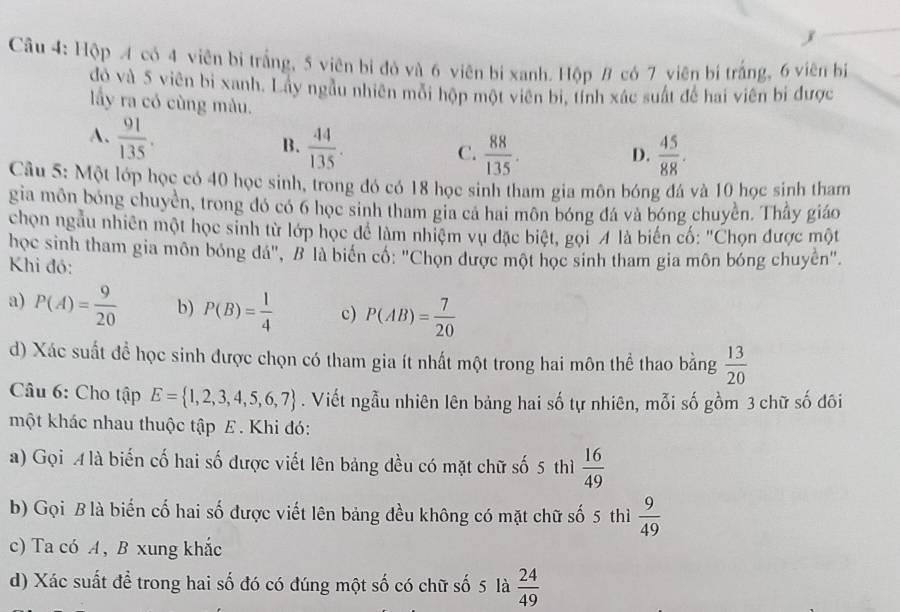 Hộp 4 có 4 viên bị trắng, 5 viên bị đỏ và 6 viên bị xanh. Hộp 8 có 7 viên bí trắng, 6 viên bị
đỏ và 5 viên bi xanh. Lây ngầu nhiên môi hộp một viên bị, tính xác suất để hai viên bi được
lấy ra có cùng mâu.
A.  91/135 .
B.  44/135 .  88/135 .  45/88 .
C.
D.
Câu 5: Một lớp học có 40 học sinh, trong đó có 18 học sinh tham gia môn bóng đá và 10 học sinh tham
gia môn bóng chuyền, trong đó có 6 học sinh tham gia cả hai môn bóng đá và bóng chuyền. Thầy giáo
chọn ngầu nhiên một học sinh từ lớp học để làm nhiệm vụ đặc biệt, gọi 4 là biến cố: "Chọn được một
học sinh tham gia môn bóng đá", B là biển cổ: "Chọn được một học sinh tham gia môn bóng chuyển".
Khi đó:
a) P(A)= 9/20  b) P(B)= 1/4  c) P(AB)= 7/20 
d) Xác suất để học sinh được chọn có tham gia ít nhất một trong hai môn thể thao bằng  13/20 
Câu 6: Cho tập E= 1,2,3,4,5,6,7. Viết ngẫu nhiên lên bảng hai số tự nhiên, mỗi số gồm 3 chữ số đôi
một khác nhau thuộc tập E. Khi đó:
a) Gọi A là biến cố hai số được viết lên bảng đều có mặt chữ số 5 thì  16/49 
b) Gọi B là biến cố hai số được viết lên bảng đều không có mặt chữ số 5 thì  9/49 
c) Ta có A, B xung khắc
d) Xác suất để trong hai số đó có đúng một số có chữ số 5 là  24/49 