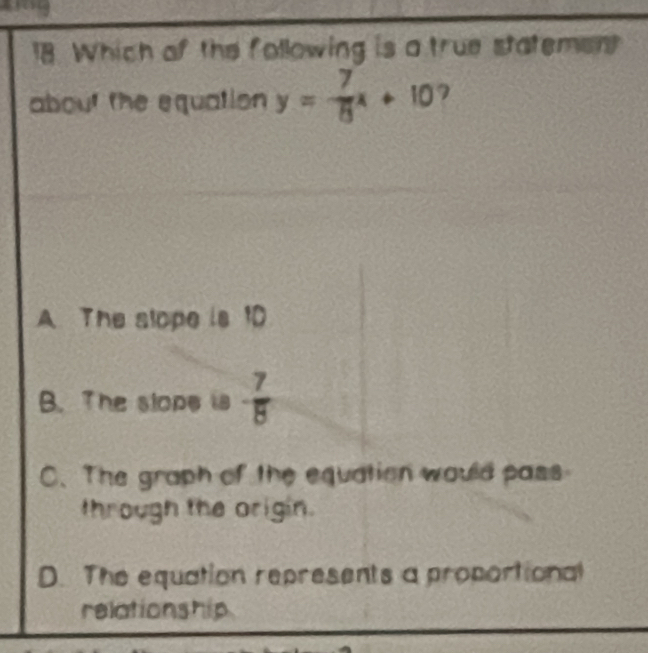 Which of the following is a true statement
about the equation y= 7/8 x+10 7
A The stope is 1D
B. The slops is - 7/8 
C. The graph of the equation would pass
through the origin.
D. The equation represents a proportional
relationship