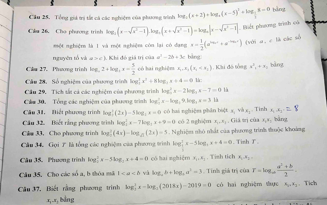 Tổng giá trị tất cả các nghiệm của phương trình log _2(x+2)+log _4(x-5)^2+log _ 1/2 8=0 bǎng
Câu 26. Cho phương trình log _2(x-sqrt(x^2-1)).log _3(x+sqrt(x^2-1))=log _6|x-sqrt(x^2-1)|. Biết phương trình có
một nghiệm là 1 và một nghiệm còn lại có dạng x= 1/2 (a^(log _b)c+a^(-log _b)c) (với a, c là các số
nguyên tố và a>c). Khi đó giá trị của a^2-2b+3c bằng:
Câu 27. Phương trình log _x2+log _2x= 5/2  có hai nghiệm x_1,x_2(x_1 . Khi đó tổng x^2_1+x_2 bǎng
Câu 28. Số nghiệm của phương trình log _2^(2x^2)+8log _2x+4=0 là:
Câu 29. Tích tất cả các nghiệm của phương trình log _3^(2x-2log _3)x-7=0 là
Câu 30. Tổng các nghiệm của phương trình log _2^(2x-log _2)9.log _3x=3la
Câu 31. Biết phương trình log _2^(2(2x)-5log _2)x=0 có hai nghiệm phân biệt x_1 và x_2. Tính x_1.x_2
Câu 32. Biết rằng phương trình log _2^(2x-7log _2)x+9=0 có 2 nghiệm x_1,x_2. Giá trị của x_1x_2 bằng
Câu 33. Cho phương trình log _2^(2(4x)-log _sqrt(2))(2x)=5 Nghiệm nhỏ nhất của phương trình thuộc khoảng
Câu 34. Gọi T là tổng các nghiệm của phương trình log _ 1/3 ^2x-5log _3x+4=0. Tính T .
Câu 35. Phương trình log _2^(2x-5log _2)x+4=0 có hai nghiệm x_1,x_2. Tính tích x_1.x_2.
Câu 35. Cho các số a, b thỏa mã 1 và log _ab+log _ba^2=3. Tính giá trị ciaT=log _ab (a^2+b)/2 .
Câu 37. Biết rằng phương trình log _2^(2x-log _2)(2018x)-2019=0 có hai nghiệm thực x_1,x_2. Tích
x_1.x_2 bằng