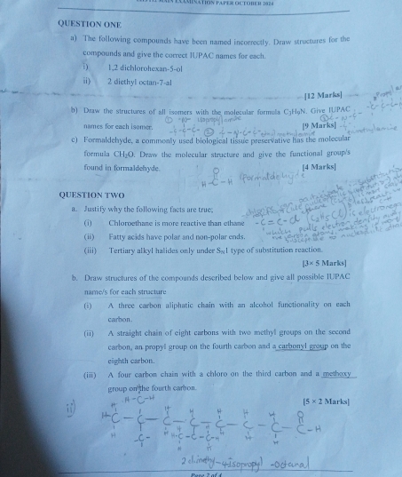 EAMINATION PAPER OCTOBER 2024 
QUESTION ONE 
a) The following compounds have been named incorrectly. Draw structures for the 
compounds and give the correct IUPAC names for each. 
i ) 1,2 dichlorohexan -5 -ol 
ii) 2 diethyl octan-7-al 
[12 Marks] 
b) Draw the structures of all isomers with the molecular formula C_3H_9? . Give IUPAC 
names for each isomer. 9 Marks] 
c) Formaldehyde, a commonly used biological tissue preservative has the molecular 
formula CH_2O. Draw the molecular structure and give the functional group's 
found in formaldehyde. 
[4 Marks[ 
QUESTION TWO 
a. Justify why the following facts are true; 
(i) Chloroethane is more reactive than ethane 
(ii) Fatty acids have polar and non-polar ends. 
(iii) Tertiary alkyl halides only under S_NI type of substitution reaction. 
[3* 5Marks 
b. Draw structures of the compounds described below and give all possible IUPAC 
name/s for each structure 
(i) A three carbon aliphatic chain with an alcohol functionality on each 
carbon 
(ii) A straight chain of eight carbons with two methyl groups on the second 
carbon, an propyl group on the fourth carbon and a carbonyl group on the 
eighth carbon. 
(iii) A four carbon chain with a chloro on the third carbon and a methoxy 
group on the fourth carbon.
[5* 2Marks]