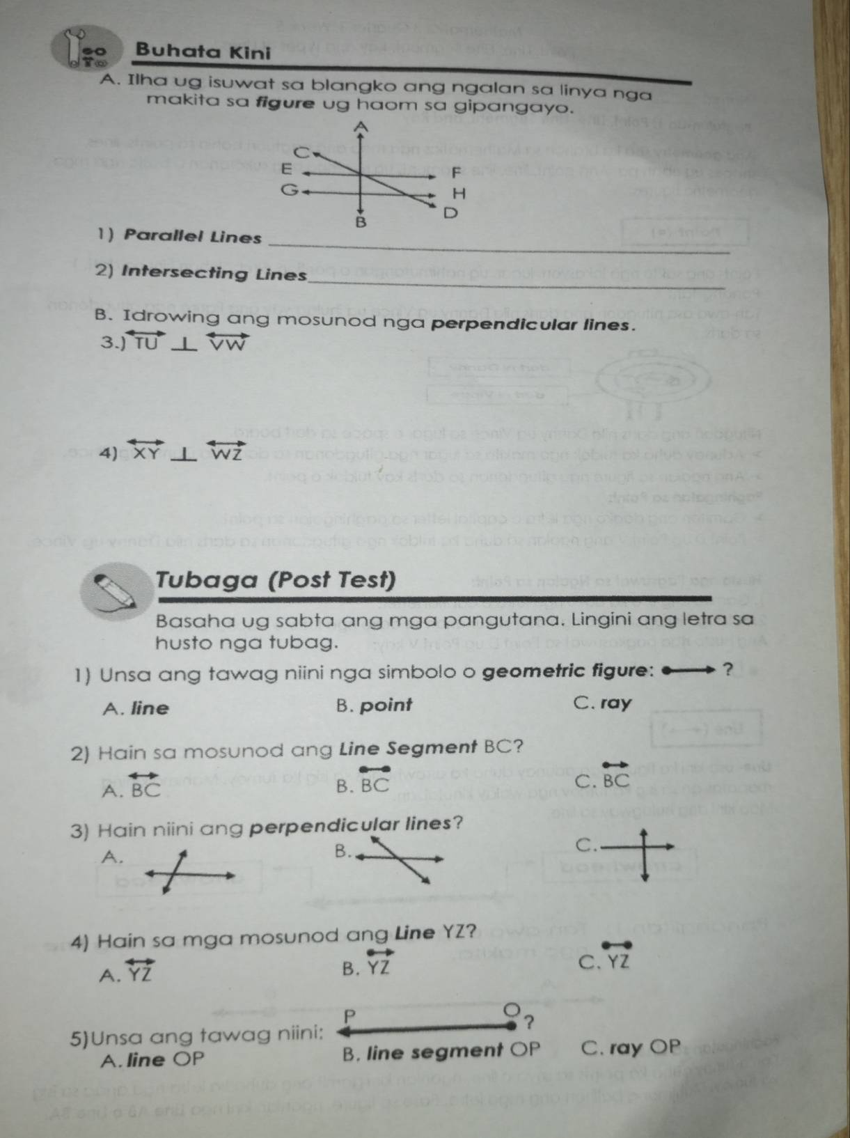 .0 Buhata Kini
A. Ilha ug isuwat sa blangko ang ngalan sa linya nga
makita sa figure ug haom sa gipangayo.
H
_
1) Parallel Lines
_
2) Intersecting Lines
B. Idrowing ang mosunod nga perpendicular lines.
3.) overleftrightarrow TU⊥ overleftrightarrow VW
4) overleftrightarrow XY⊥ overleftrightarrow WZ
Tubaga (Post Test)
Basaha ug sabta ang mga pangutana. Lingini ang letra sa
husto nga tubag.
1) Unsa ang tawag niini nga simbolo o geometric figure: ?
A. line B. point C. ray
2) Hain sa mosunod ang Line Segment BC?
A. overleftrightarrow BC
B. overleftrightarrow BC
C. overleftrightarrow BC
3) Hain niini ang perpendicular lines?
C.
A.
B.
4) Hain sa mga mosunod ang Line YZ?
A. overleftrightarrow YZ B. overleftrightarrow YZ
C. overleftrightarrow YZ
P
?
5)Unsa ang tawag niini:
A. line OP B. line segment OP C. ray OP