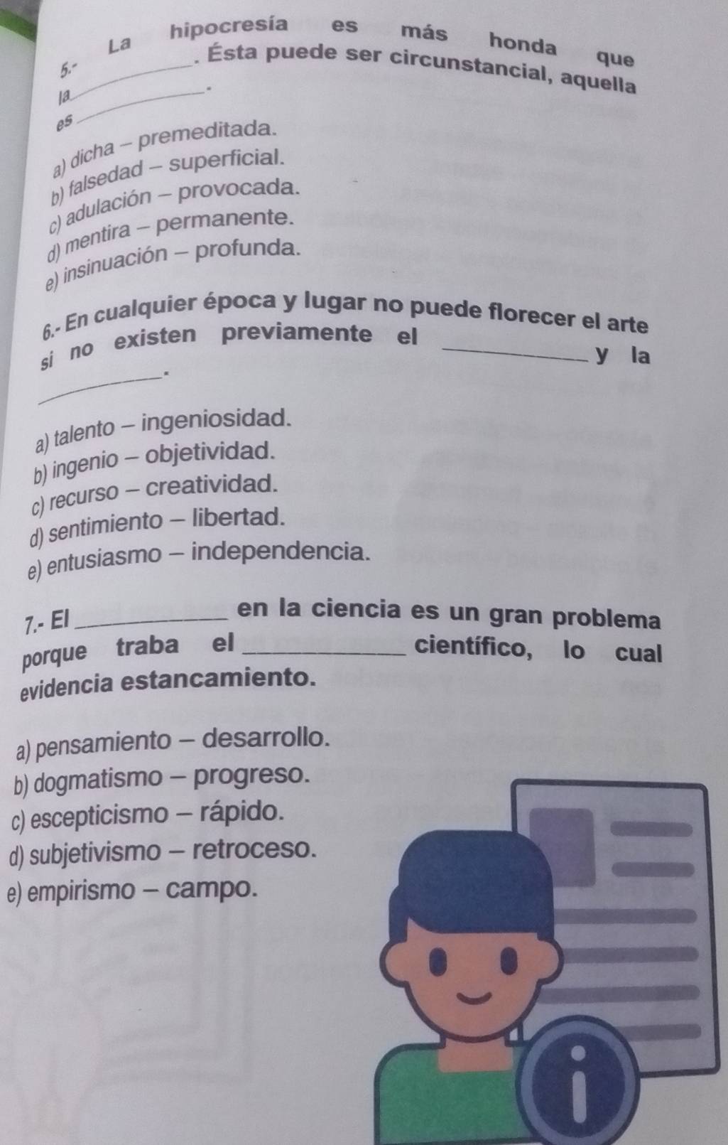 hipocresía es más honda que
La . Ésta puede ser circunstancial, aquella
5.-_
Ia_
.
es
a) dicha ~ premeditada.
b) falsedad - superficial.
c) adulación - provocada.
d) mentira - permanente.
e) insinuación - profunda.
6.- En cualquier época y lugar no puede florecer el arte
si no existen previamente el_
y la
_.
a) talento - ingeniosidad.
b) ingenio - objetividad.
c) recurso - creatividad.
d) sentimiento - libertad.
e) entusiasmo - independencia.
7.- El_
en la ciencia es un gran problema
porque traba el _científico, lo cual
evidencia estancamiento.
a) pensamiento - desarrollo.
b) dogmatismo - progreso.
c) escepticismo - rápido.
d) subjetivismo - retroceso.
e) empirismo - campo.