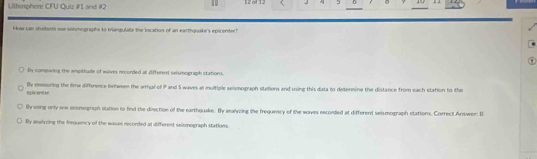 Lithosphere CFU Quiz #1 and #2 12 of 12 3 4 5
How can students use seismographs to triangulate the location of an earthquake's epicenter?
By comparing the amplitude of waves recorded at different seismograph stations.
By memouring the time difference between the arriyal of P and S waves at multiple seismograph stations and using this data to determine the distance from each station to the
epicenter.
By using only one seismograph station to find the direction of the earthquake. By analyzing the frequency of the waves recorded at different seismograph stations. Correct Answer: B
By analyzing the frequency of the waves recorded at different seismograph stations.