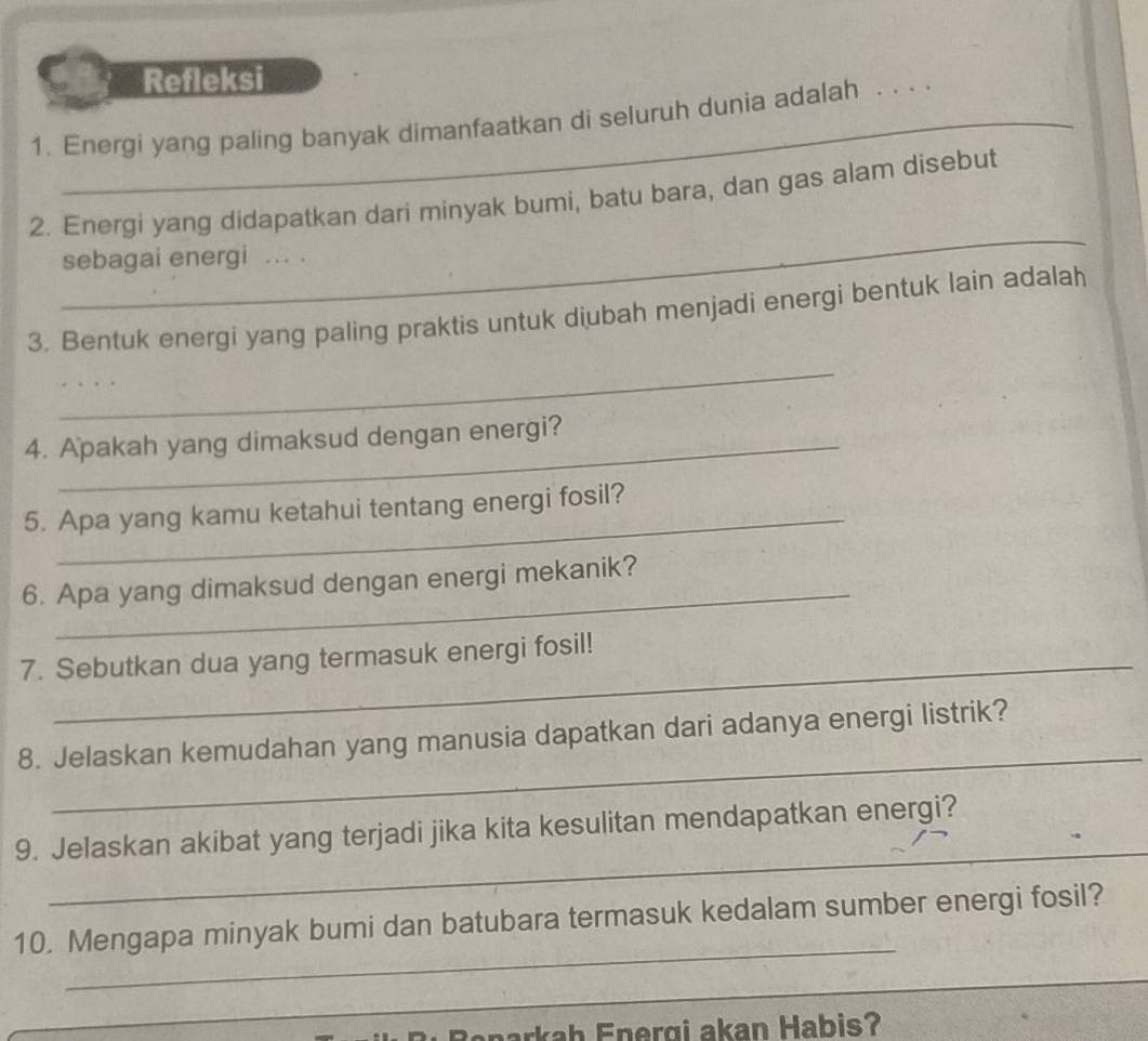 Refleksi 
1. Energi yang paling banyak dimanfaatkan di seluruh dunia adalah 
_ 
_ 
2. Energi yang didapatkan dari minyak bumi, batu bara, dan gas alam disebut 
sebagai energi ... . 
3. Bentuk energi yang paling praktis untuk diubah menjadi energi bentuk lain adalah 
_ 
_ 
4. Apakah yang dimaksud dengan energi? 
5. Apa yang kamu ketahui tentang energi fosil? 
_ 
6. Apa yang dimaksud dengan energi mekanik? 
7. Sebutkan dua yang termasuk energi fosil! 
_ 
8. Jelaskan kemudahan yang manusia dapatkan dari adanya energi listrik? 
_ 
9. Jelaskan akibat yang terjadi jika kita kesulitan mendapatkan energi? 
_ 
10. Mengapa minyak bumi dan batubara termasuk kedalam sumber energi fosil? 
_ 
Banarkah Energi akan Habis?