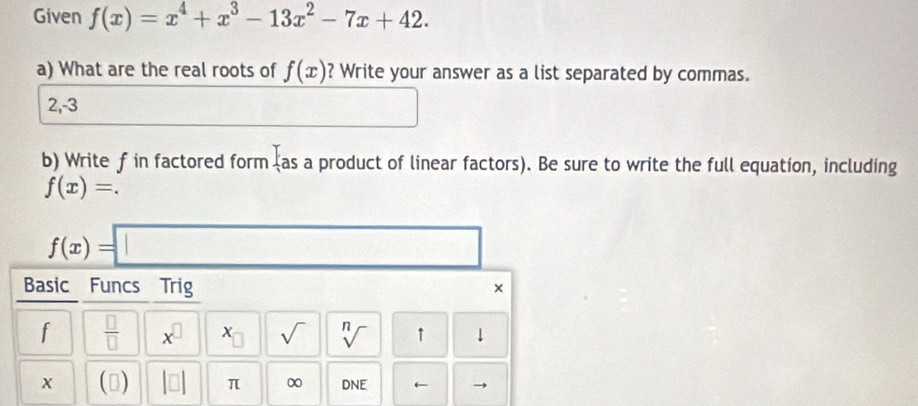 Given f(x)=x^4+x^3-13x^2-7x+42. 
a) What are the real roots of f(x) ? Write your answer as a list separated by commas.
2, -3
□ 
b) Write f in factored form I_as a product of linear factors). Be sure to write the full equation, including
f(x)=.
f(x)=□
Basic Funcs Trig × 
f  □ /□   x^(□) sqrt() sqrt[n]() ↑ ↓ 
x () |□ | π ∞ DNE r