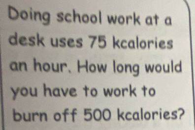 Doing school work at a 
desk uses 75 kcalories
an hour. How long would 
you have to work to 
burn off 500 kcalories?