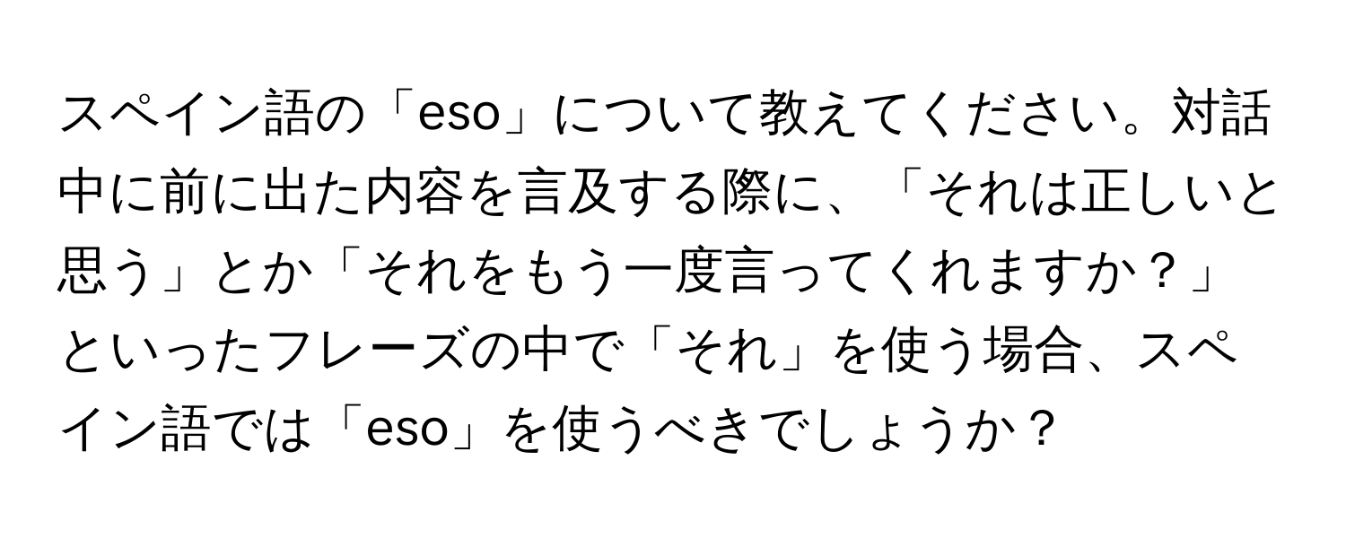 スペイン語の「eso」について教えてください。対話中に前に出た内容を言及する際に、「それは正しいと思う」とか「それをもう一度言ってくれますか？」といったフレーズの中で「それ」を使う場合、スペイン語では「eso」を使うべきでしょうか？